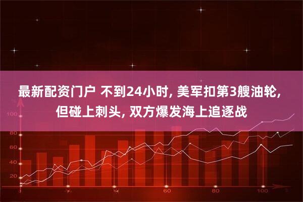 最新配资门户 不到24小时, 美军扣第3艘油轮, 但碰上刺头, 双方爆发海上追逐战