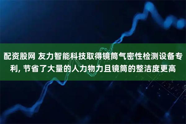 配资股网 友力智能科技取得镜筒气密性检测设备专利, 节省了大量的人力物力且镜筒的整洁度更高
