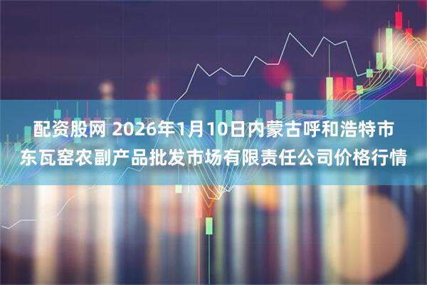 配资股网 2026年1月10日内蒙古呼和浩特市东瓦窑农副产品批发市场有限责任公司价格行情
