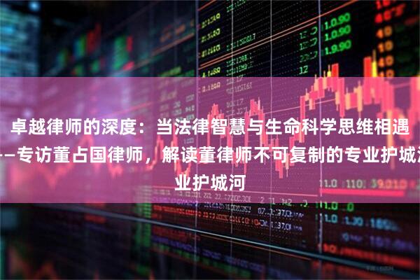 卓越律师的深度：当法律智慧与生命科学思维相遇 ——专访董占国律师，解读董律师不可复制的专业护城河