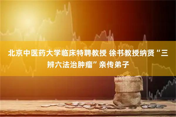 北京中医药大学临床特聘教授 徐书教授纳贤“三辨六法治肿瘤”亲传弟子
