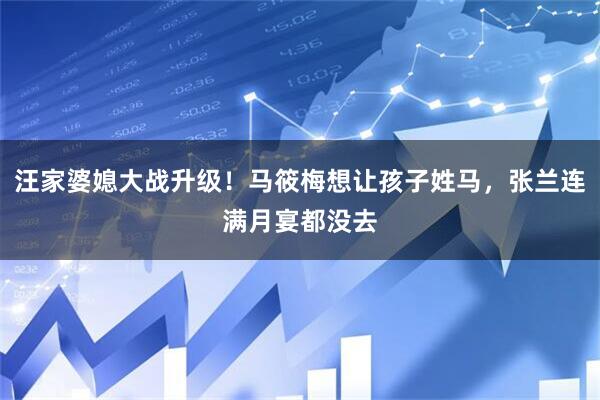 汪家婆媳大战升级！马筱梅想让孩子姓马，张兰连满月宴都没去