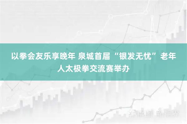 以拳会友乐享晚年 泉城首届 “银发无忧” 老年人太极拳交流赛举办