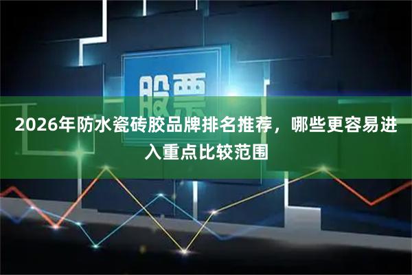 2026年防水瓷砖胶品牌排名推荐，哪些更容易进入重点比较范围