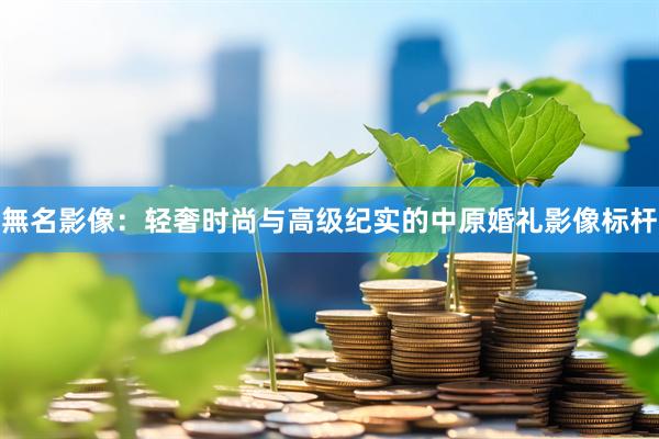 無名影像：轻奢时尚与高级纪实的中原婚礼影像标杆