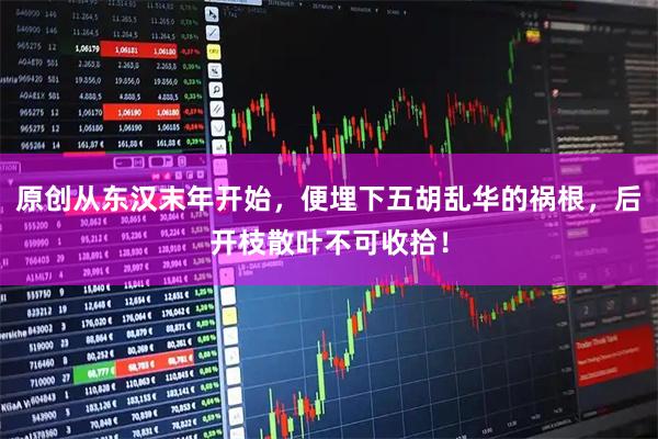 原创从东汉末年开始，便埋下五胡乱华的祸根，后开枝散叶不可收拾！