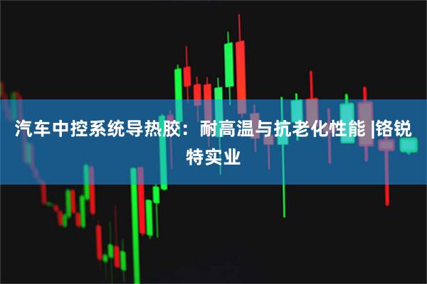汽车中控系统导热胶：耐高温与抗老化性能 |铬锐特实业