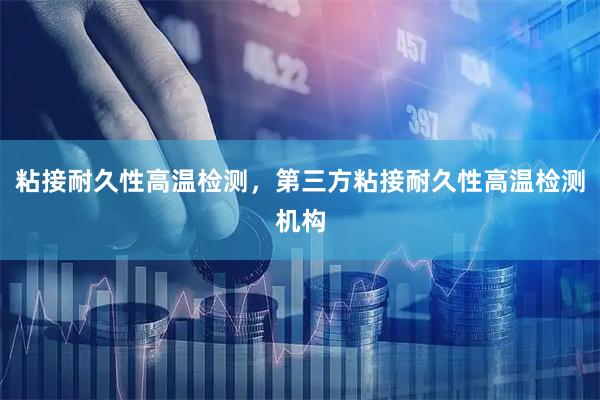 粘接耐久性高温检测,第三方粘接耐久性高温检测机构