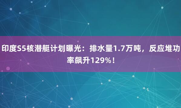 印度S5核潜艇计划曝光：排水量1.7万吨，反应堆功率飙升129%！