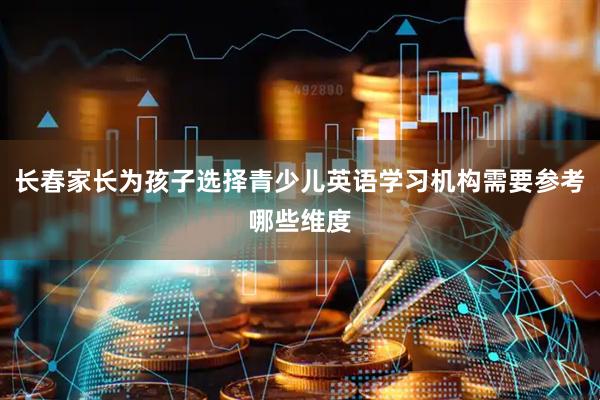 长春家长为孩子选择青少儿英语学习机构需要参考哪些维度