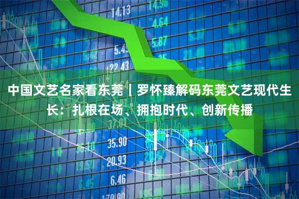 中国文艺名家看东莞｜罗怀臻解码东莞文艺现代生长：扎根在场、拥抱时代、创新传播