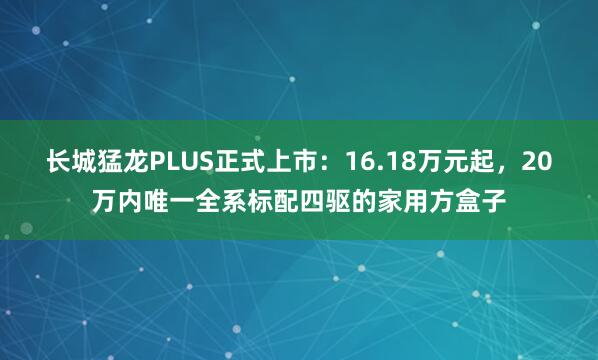 长城猛龙PLUS正式上市：16.18万元起，20万内唯一全系标配四驱的家用方盒子