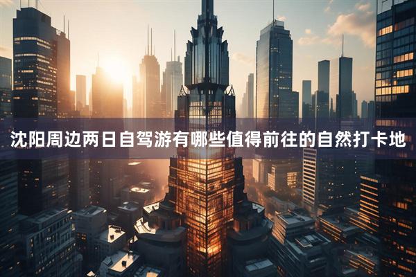 沈阳周边两日自驾游有哪些值得前往的自然打卡地