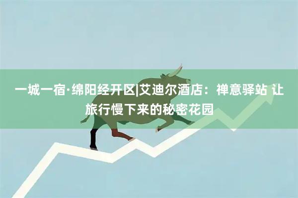 一城一宿·绵阳经开区|艾迪尔酒店：禅意驿站 让旅行慢下来的秘密花园