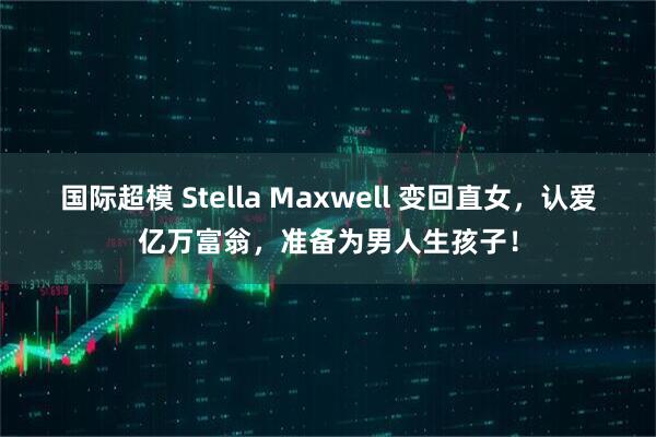 国际超模 Stella Maxwell 变回直女，认爱亿万富翁，准备为男人生孩子！