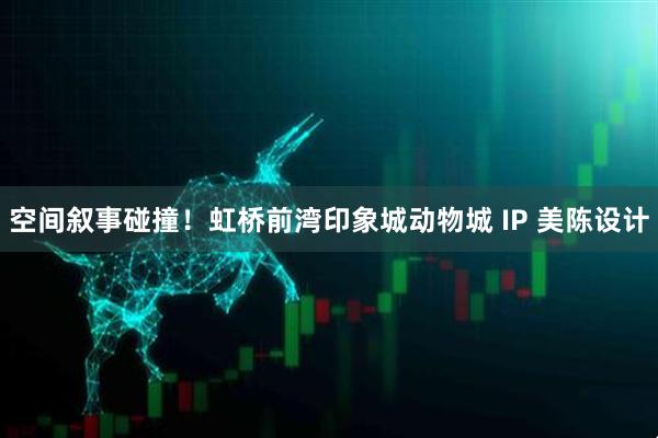 空间叙事碰撞!虹桥前湾印象城动物城 IP 美陈设计