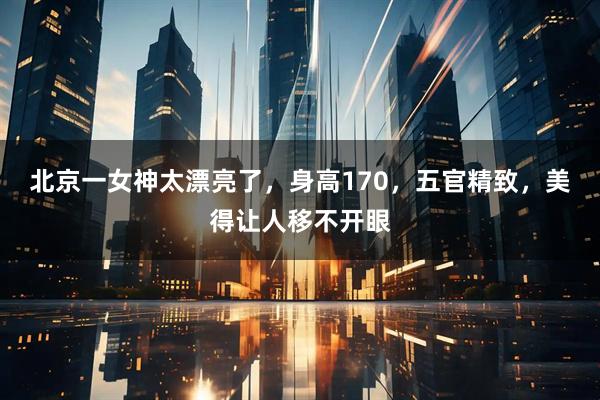 北京一女神太漂亮了，身高170，五官精致，美得让人移不开眼
