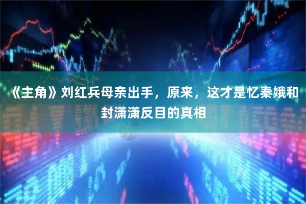 《主角》刘红兵母亲出手，原来，这才是忆秦娥和封潇潇反目的真相